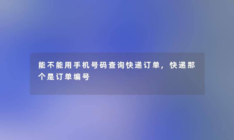 能不能用手机号码查阅快递订单,快递那个是订单编号 能不能用手机号码查阅快递订单,快递那个是订单编号