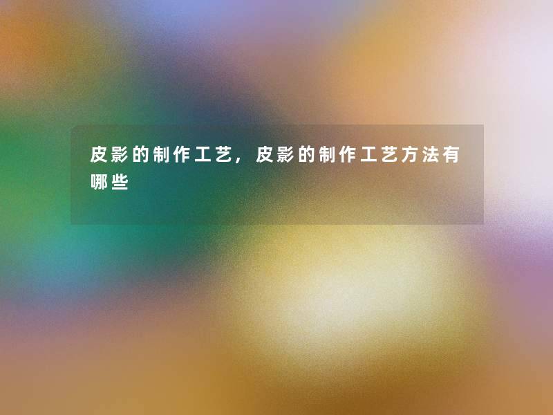 皮影的制作工艺,皮影的制作工艺方法有哪些