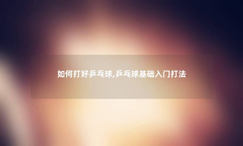 如何打好乒乓球,乒乓球基础入门打法