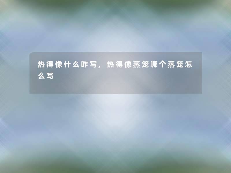 热得像什么咋写,热得像蒸笼哪个蒸笼怎么写
