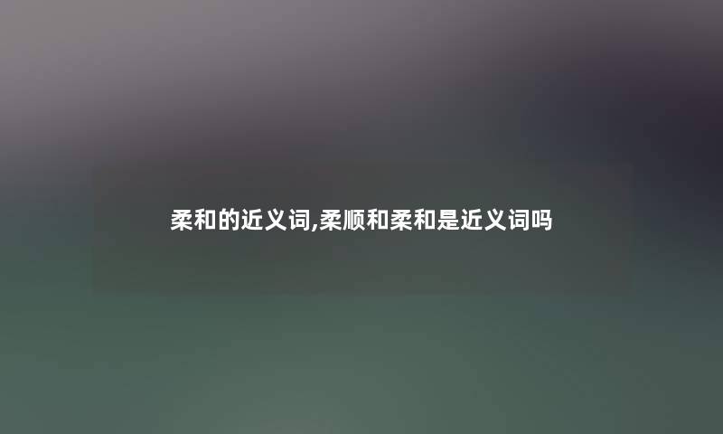 柔和的近义词,柔顺和柔和是近义词吗 柔和的近义词,柔顺和柔和是近义词吗