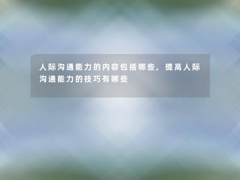 人际沟通能力的内容包括哪些,提高人际沟通能力的技巧有哪些 人际沟通能力的内容包括哪些,提高人际沟通能力的技巧有哪些
