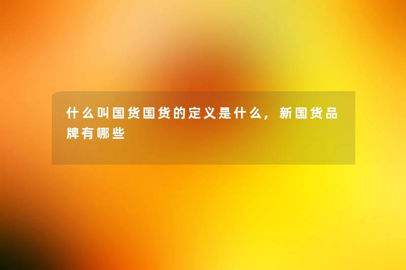 什么叫国货国货的定义是什么,新国货品牌有哪些 什么叫国货国货的定义是什么,新国货品牌有哪些