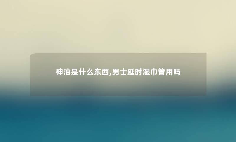 神油是什么东西,男士延时湿巾管用吗 神油是什么东西,男士延时湿巾管用吗