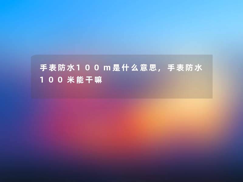 手表防水100m是什么意思,手表防水100米能干嘛