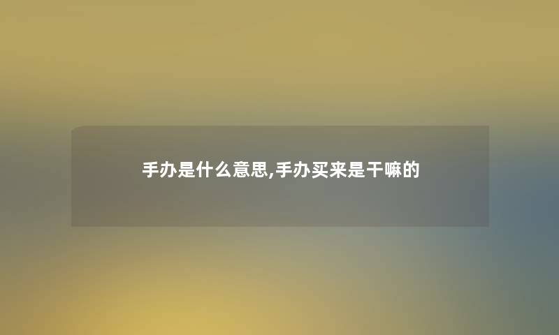 手办是什么意思,手办买来是干嘛的