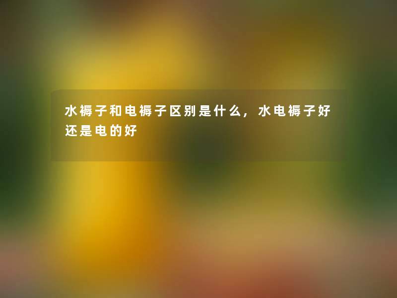 水褥子和电褥子区别是什么,水电褥子好还是电的好 水褥子和电褥子区别是什么,水电褥子好还是电的好
