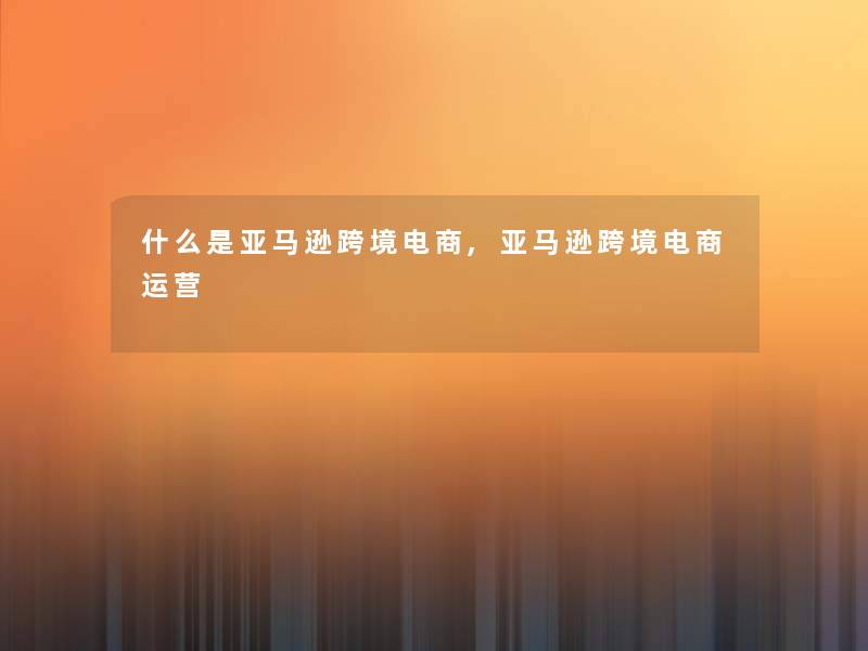 什么是亚马逊跨境电商,亚马逊跨境电商运营 什么是亚马逊跨境电商,亚马逊跨境电商运营