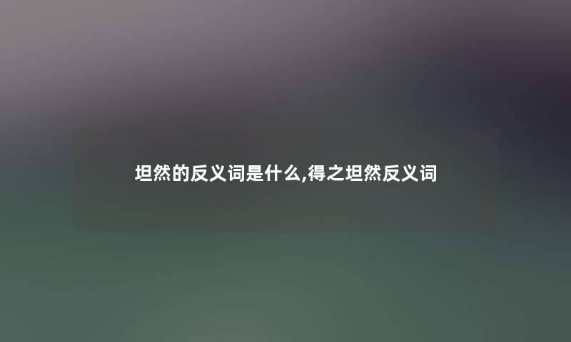 坦然的反义词是什么,得之坦然反义词 坦然的反义词是什么,得之坦然反义词