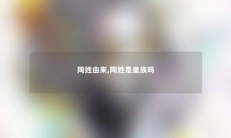 陶姓由来,陶姓是皇族吗 陶姓由来,陶姓是皇族吗