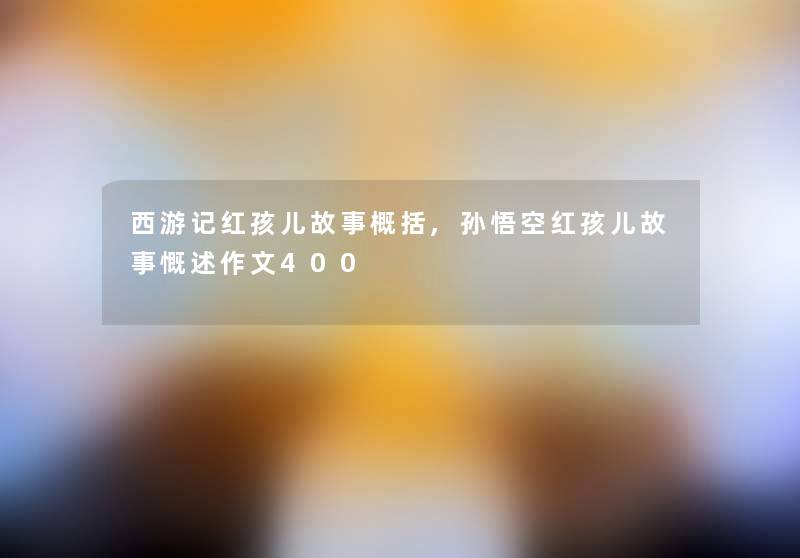 西游记红孩儿故事概括,孙悟空红孩儿故事慨述作文400 西游记红孩儿故事概括,孙悟空红孩儿故事慨述作文400