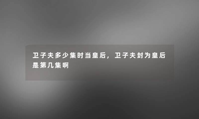 卫子夫多少集时当皇后,卫子夫封为皇后是第几集啊 卫子夫多少集时当皇后,卫子夫封为皇后是第几集啊