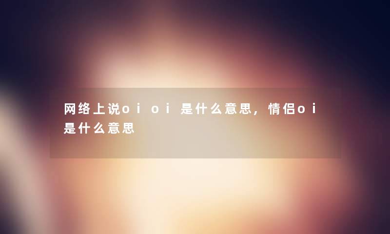 网络上说oioi是什么意思,情侣oi是什么意思 网络上说oioi是什么意思,情侣oi是什么意思