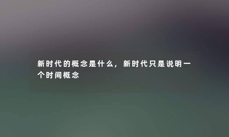新时代的概念是什么,新时代只是说明一个时间概念 新时代的概念是什么,新时代只是说明一个时间概念