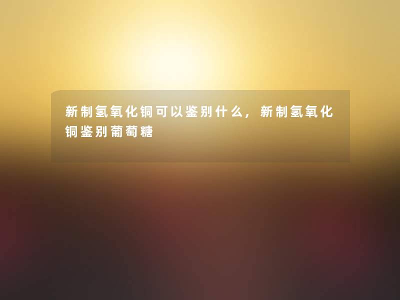 新制氢氧化铜可以鉴别什么,新制氢氧化铜鉴别葡萄糖