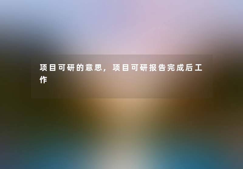 项目可研的意思,项目可研报告完成后工作 项目可研的意思,项目可研报告完成后工作