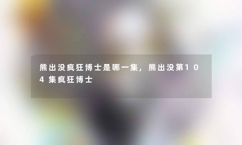 熊出没疯狂博士是哪一集,熊出没第104集疯狂博士 熊出没疯狂博士是哪一集,熊出没第104集疯狂博士