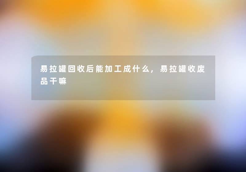 易拉罐回收后能加工成什么,易拉罐收废品干嘛 易拉罐回收后能加工成什么,易拉罐收废品干嘛