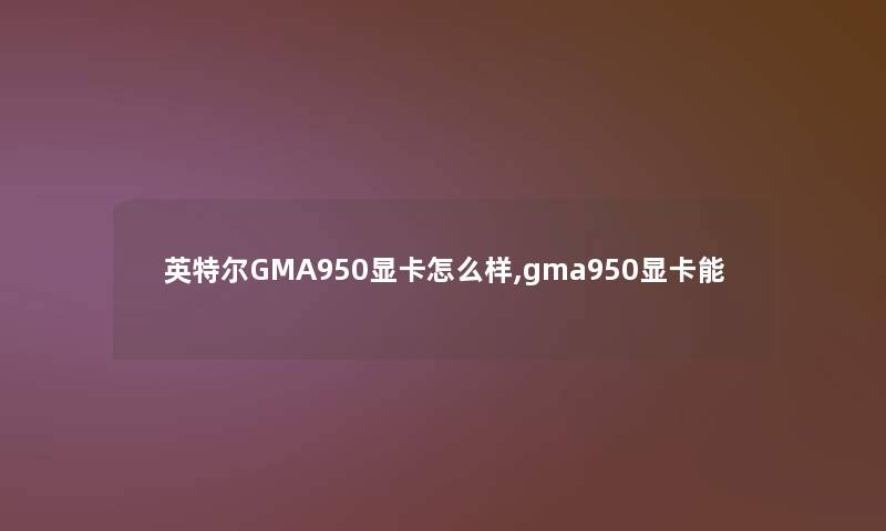 英特尔GMA950显卡怎么样,gma950显卡能 英特尔GMA950显卡怎么样,gma950显卡能