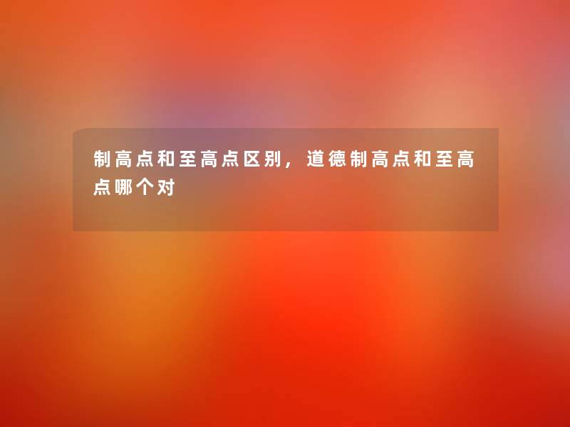 制高点和至高点区别,道德制高点和至高点哪个对