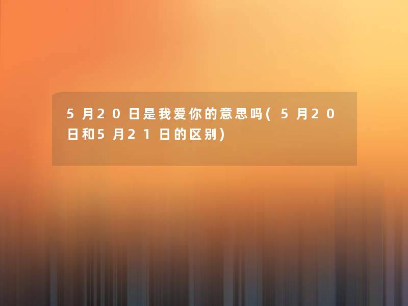 5月20日是我爱你的意思吗(5月20日和5月21日的区别) 5月20日是我爱你的意思吗(5月20日和5月21日的区别)