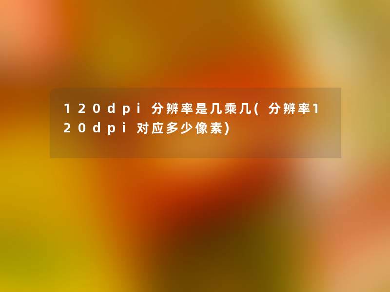 120dpi分辨率是几乘几(分辨率120dpi对应多少像素) 120dpi分辨率是几乘几(分辨率120dpi对应多少像素)