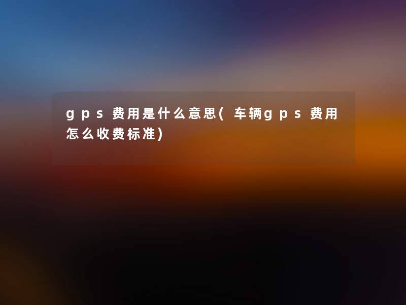 gps费用是什么意思(车辆gps费用怎么收费标准)
