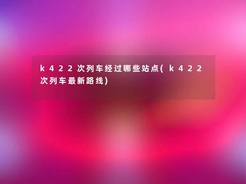 k422次列车经过哪些站点(k422次列车新路线) k422次列车经过哪些站点(k422次列车新路线)