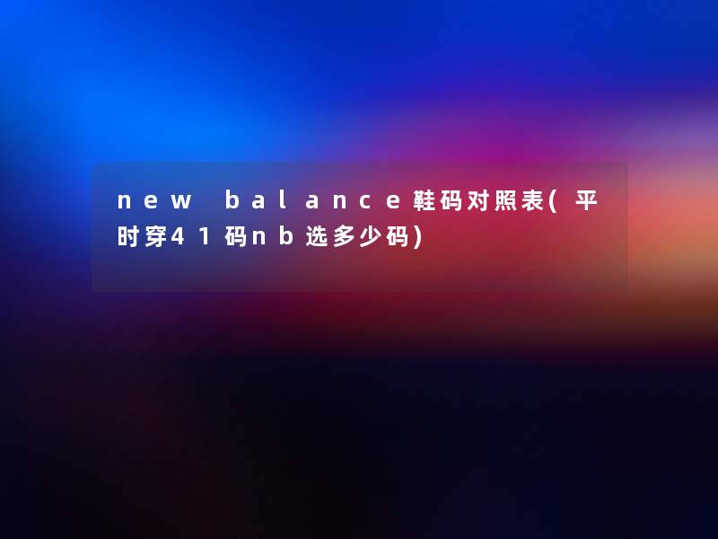 new balance鞋码对照表(平时穿41码nb选多少码) new balance鞋码对照表(平时穿41码nb选多少码)