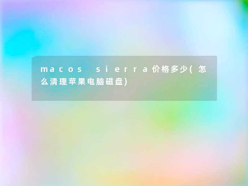 macos sierra价格多少(怎么清理苹果电脑磁盘) macos sierra价格多少(怎么清理苹果电脑磁盘)