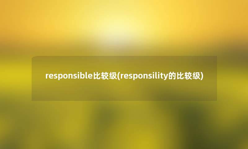 responsible比较级(responsility的比较级) responsible比较级(responsility的比较级)