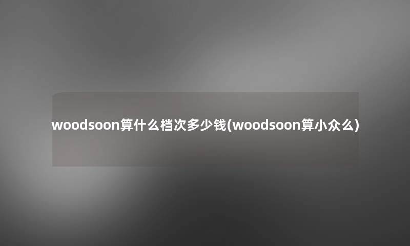 woodsoon算什么档次多少钱(woodsoon算小众么) woodsoon算什么档次多少钱(woodsoon算小众么)