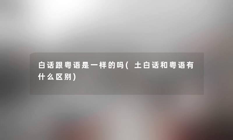 白话跟粤语是一样的吗(土白话和粤语有什么区别) 白话跟粤语是一样的吗(土白话和粤语有什么区别)