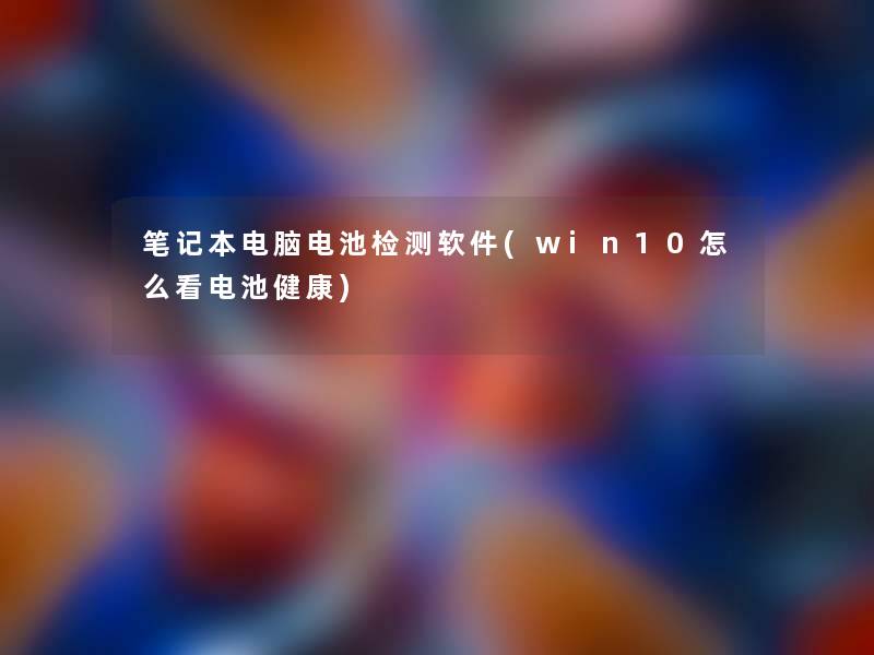 笔记本电脑电池检测软件(win10怎么看电池健康) 笔记本电脑电池检测软件(win10怎么看电池健康)