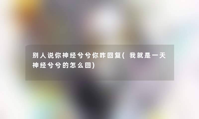 别人说你神经兮兮你咋回复(我就是一天神经兮兮的怎么回)
