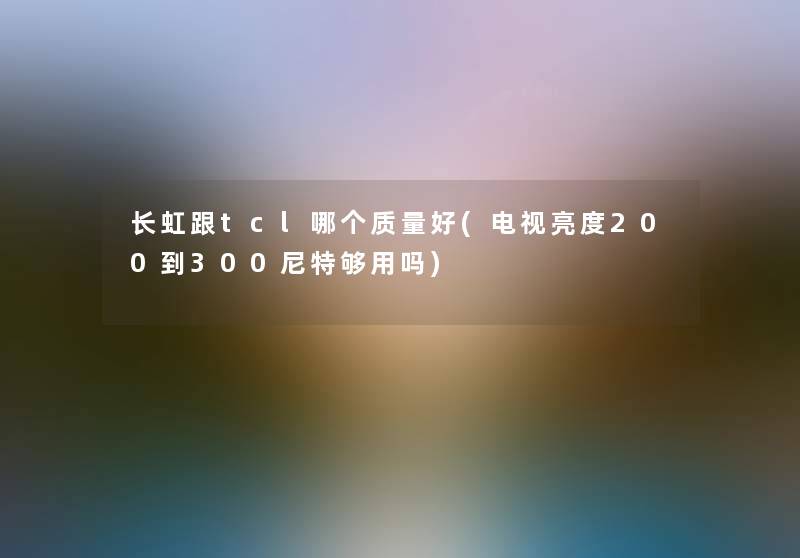 长虹跟tcl哪个质量好(电视亮度200到300尼特够用吗) 长虹跟tcl哪个质量好(电视亮度200到300尼特够用吗)