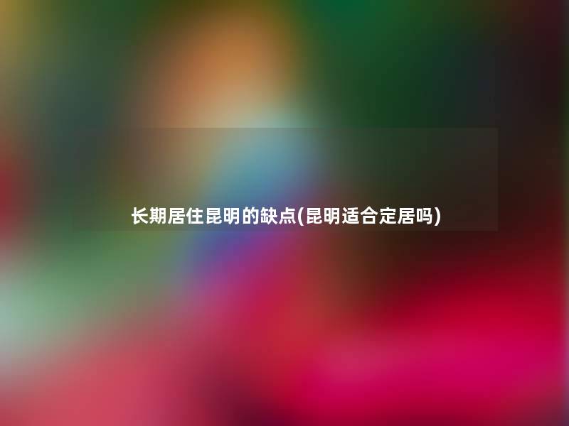 长期居住昆明的缺点(昆明适合定居吗)