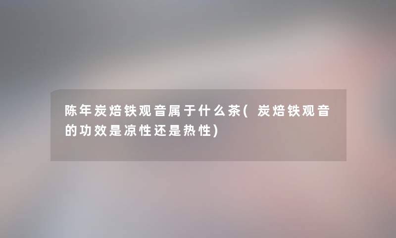 陈年炭焙铁观音属于什么茶(炭焙铁观音的功效是凉性还是热性) 陈年炭焙铁观音属于什么茶(炭焙铁观音的功效是凉性还是热性)