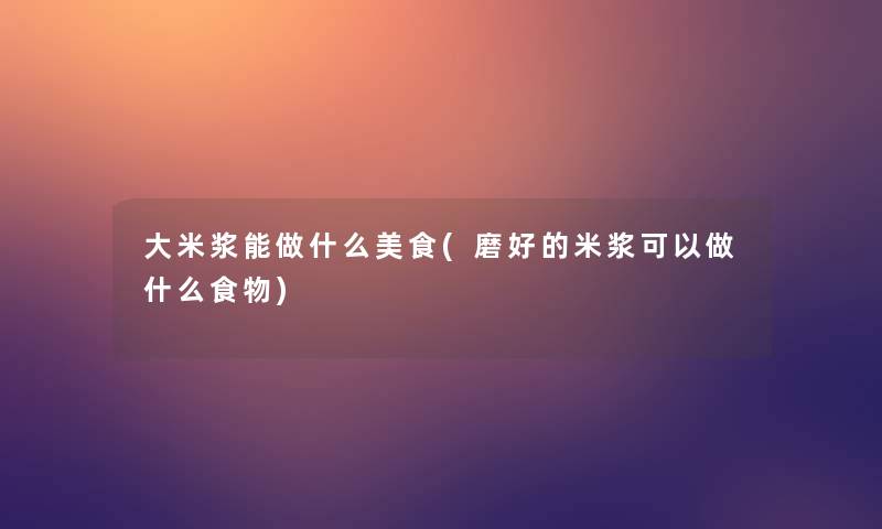 大米浆能做什么美食(磨好的米浆可以做什么食物) 大米浆能做什么美食(磨好的米浆可以做什么食物)