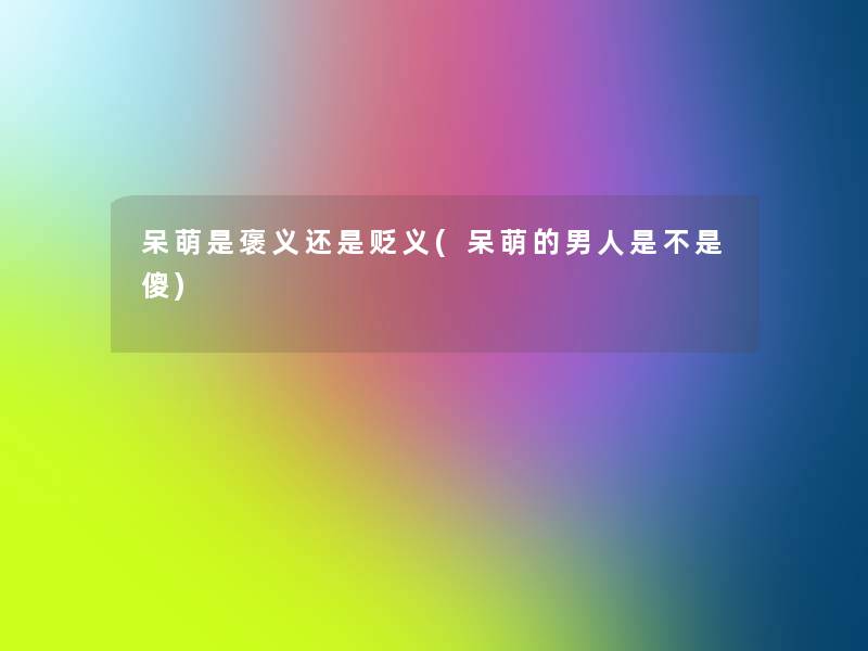 呆萌是褒义还是贬义(呆萌的男人是不是傻) 呆萌是褒义还是贬义(呆萌的男人是不是傻)