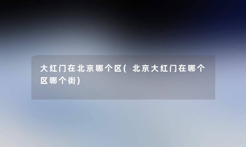 大红门在北京哪个区(北京大红门在哪个区哪个街) 大红门在北京哪个区(北京大红门在哪个区哪个街)