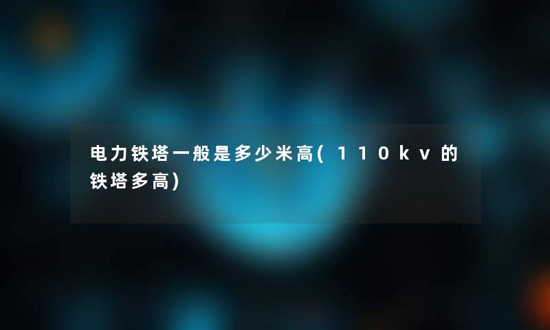 电力铁塔一般是多少米高(110kv的铁塔多高) 电力铁塔一般是多少米高(110kv的铁塔多高)