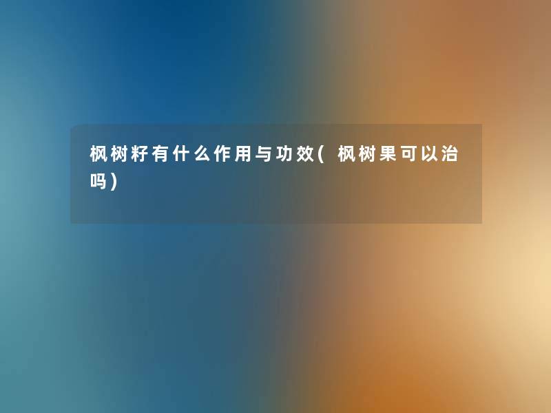 枫树籽有什么作用与功效(枫树果可以治吗)