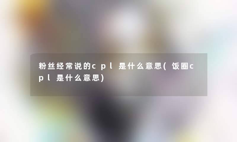 粉丝经常说的cpl是什么意思(饭圈cpl是什么意思) 粉丝经常说的cpl是什么意思(饭圈cpl是什么意思)