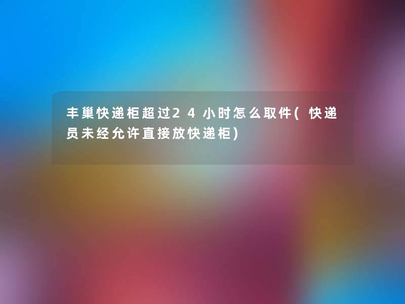 丰巢快递柜超过24小时怎么取件(快递员未经允许直接放快递柜) 丰巢快递柜超过24小时怎么取件(快递员未经允许直接放快递柜)