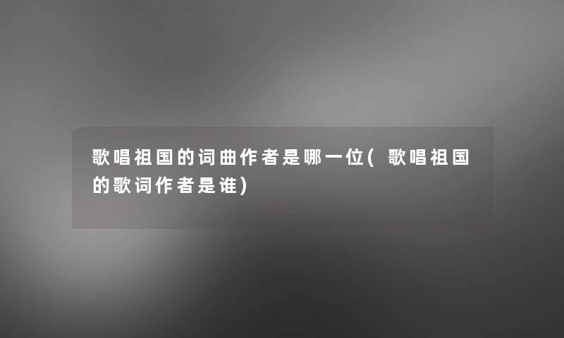 歌唱祖国的词曲是哪一位(歌唱祖国的歌词是谁) 歌唱祖国的词曲是哪一位(歌唱祖国的歌词是谁)