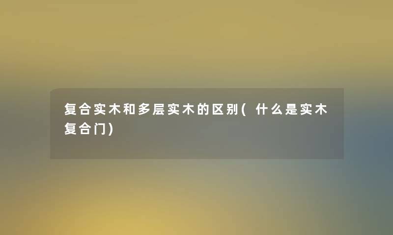 复合实木和多层实木的区别(什么是实木复合门)