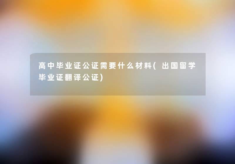 高中毕业证公证需要什么材料(出国留学毕业证翻译公证) 高中毕业证公证需要什么材料(出国留学毕业证翻译公证)