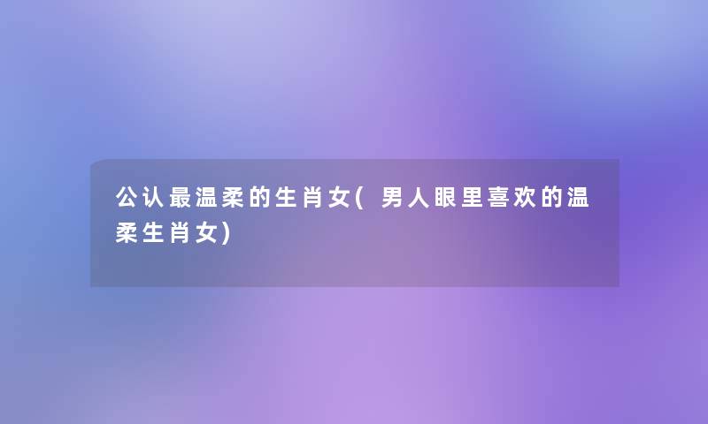 不错温柔的生肖女(男人眼里喜欢的温柔生肖女) 不错温柔的生肖女(男人眼里喜欢的温柔生肖女)