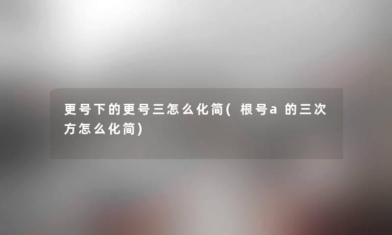 更号下的更号三怎么化简(根号a的三次方怎么化简) 更号下的更号三怎么化简(根号a的三次方怎么化简)